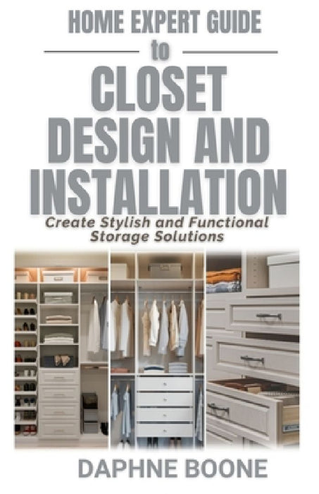 Home Expert Guide to Closet Design and Installation: Create Stylish and Functional Storage Solutions by Daphne Boone