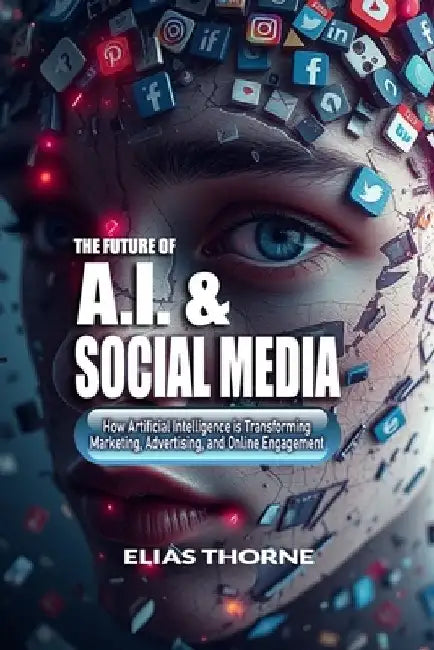 The Future of A.I. And Social Media: How Artificial Intelligence is Transforming Marketing, Advertising, and Online Engagement: A Guide to Artificial by Elias Thorne