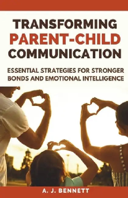 Transforming Parent-Child Communication: Essential Strategies for Stronger Bonds and Emotional Intelligence by A. J. Bennett