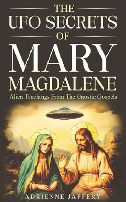 The UFO Secrets Of Mary Magdalene: Alien Secrets Of The Gnostic Gospels by Adrienne Jaffery