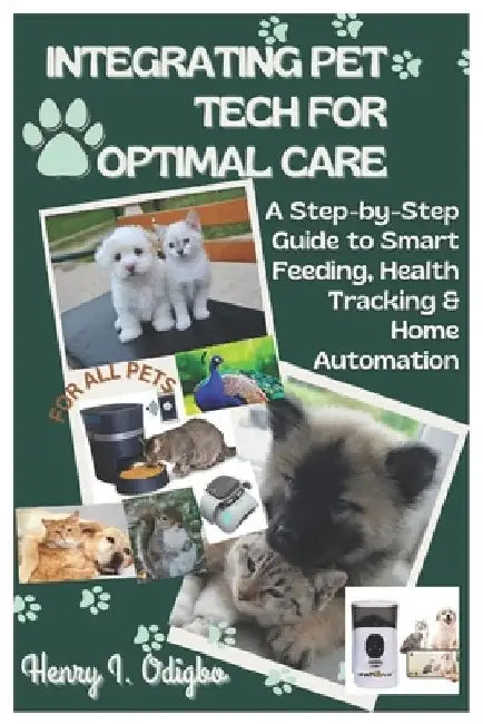 Integrating Pet Tech for Optimal Care: A Step-by-Step Guide to Smart Feeding, Health Tracking & Home Automation by Henry I. Odigbo