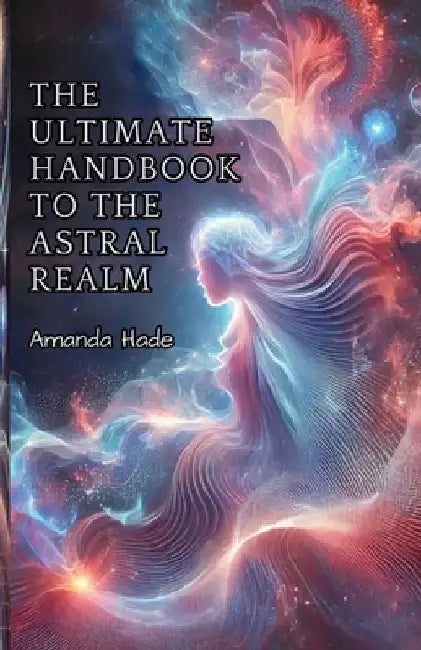 The Ultimate Handbook to the Astral Realm: A Practical Guide to Conscious Exploration by Amanda Hade