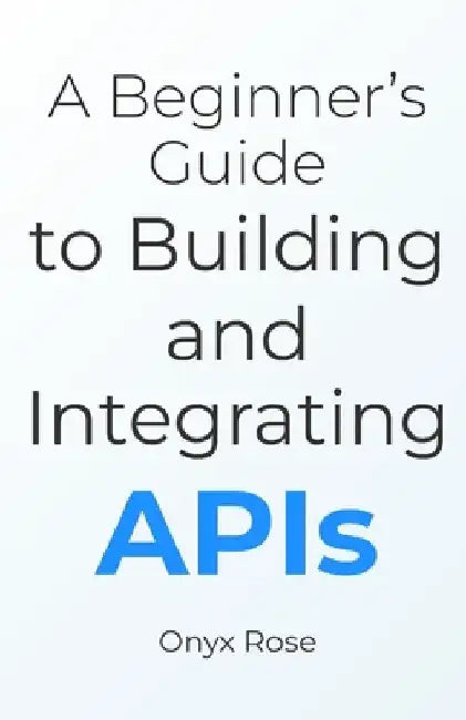 A Beginner's Guide to Building and Integrating APIs by Onyx Rose