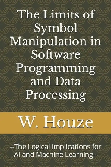 The Limits of Symbol Manipulation in Software Programming and Data Processing: --The Logical Implications for AI and Machine Learning-- by W. Houze