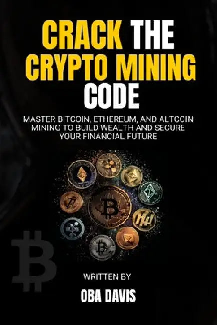 Crack The Crypto Mining Code: Master Bitcoin, Ethereum, and Altcoin Mining to Build Wealth and Secure Your Financial Future by Oba Davis