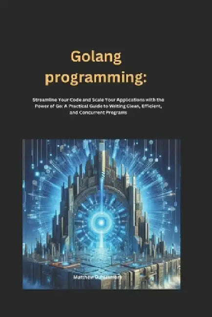Golang programming: Streamline Your Code and Scale Your Applications with the Power of Go: A Practical Guide to Writing Clean, Efficient, and Concurre by Matthew D. Passmore