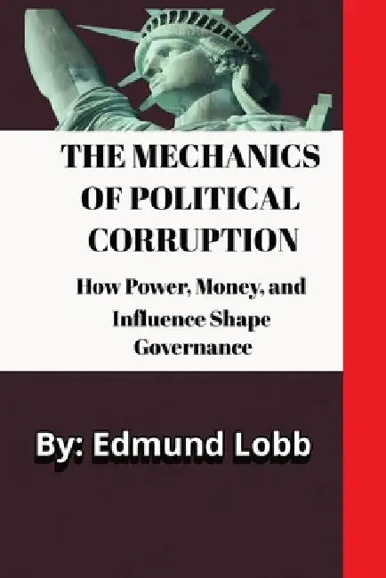 The Mechanics of Political Corruption: How Power, Money, and Influence Shape Governance by Edmund Lobb