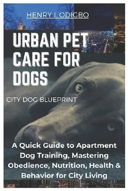 Urban Pet Care for Dogs: A Quick Guide to Apartment Dog Training, Mastering Obedience, Nutrition, Health & Behavior for City Living by Henry I. Odigbo