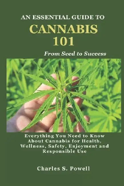 An Essential Guide to Cannabis 101: Everything You Need to Know About Cannabis for Health, Wellness, Safety, Enjoyment and Responsible Use by Charles S. Powell