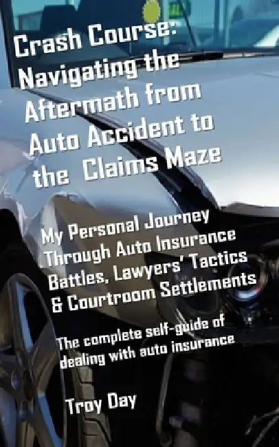 Crash Course: Navigating the Aftermath from Auto Accident to the Claims Maze: My Personal Journey Through Auto Insurance Battles, Lawyers' Tactics & C by Troy Day