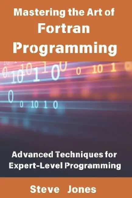 Mastering the Art of Fortran Programming: Advanced Techniques for Expert-Level Programming by Steve Jones