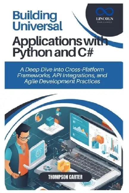 Building Universal Applications with Python and C#: A Deep Dive into Cross Platform Frameworks, API Integrations, and Agile Development Practices by Thompson Carter
