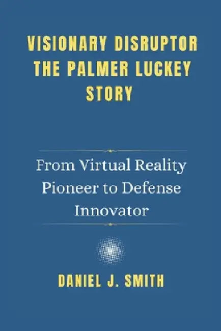 Visionary Disruptor The Palmer Luckey Story: From Virtual Reality Pioneer to Defense Innovator by Daniel J. Smith
