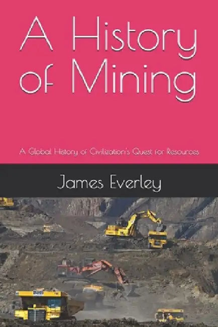 A History of Mining: A Global History of Civilization's Quest for Resources by James Everley