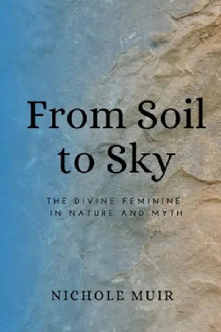 From Soil to Sky: The Divine Feminine in Nature and Myth by Nichole Muir