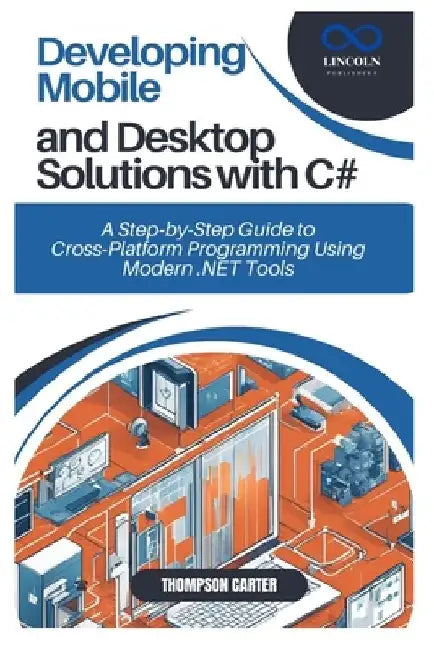 Developing Mobile and Desktop Solutions with C#: A Step-by-Step Guide to Cross-Platform Programming Using Modern .NET Tools by Thompson Carter