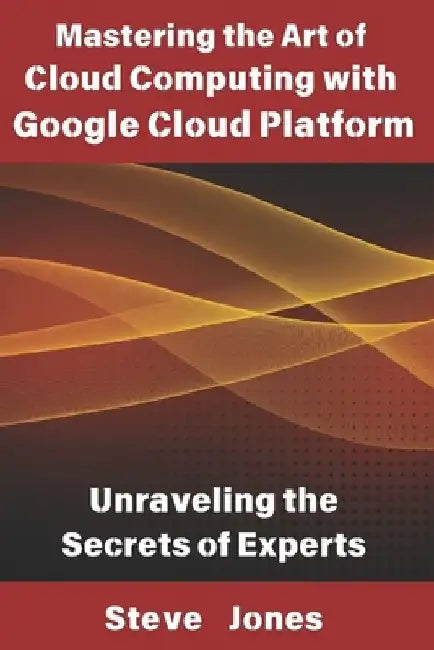 Mastering the Art of Cloud Computing with Google Cloud Platform: Unraveling the Secrets of Experts by Steve Jones