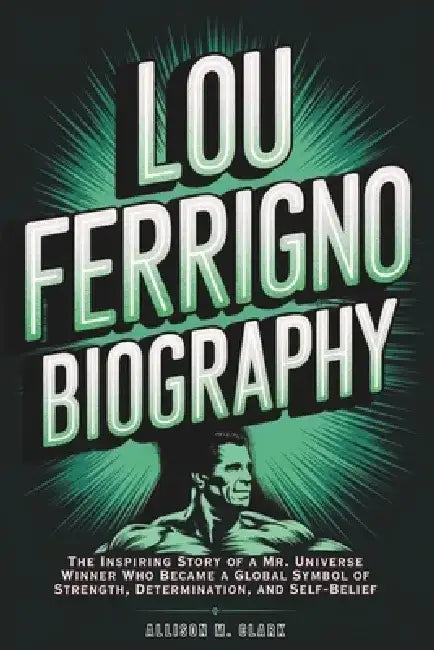 Lou Ferrigno Biography: The Inspiring Story of a Mr. Universe Winner Who Became a Global Symbol of Strength, Determination, and Self-Belief by Allison M. Clark