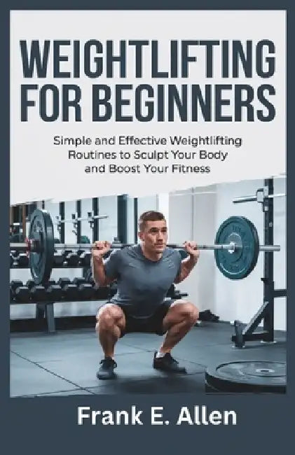 Weightlifting for Beginners: Simple and Effective Weightlifting Routines to Sculpt Your Body and Boost Your Fitness by Frank E. Allen