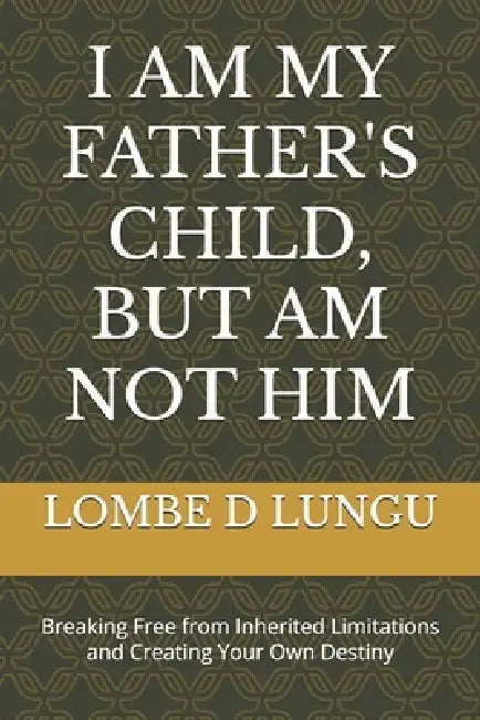 I Am My Father's Child, But Am Not Him: Breaking Free from Inherited Limitations and Creating Your Own Destiny by Lombe David Lungu