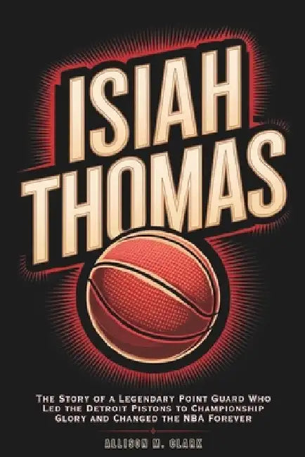 Isiah Thomas: The Story of a Legendary Point Guard Who Led the Detroit Pistons to Championship Glory and Changed the NBA Forever by Allison M. Clark