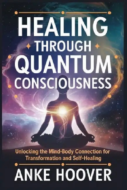 Healing Through Quantum Consciousness: Unlocking the Mind-Body Connection for Transformation and Self-Healing by Anke Hoover