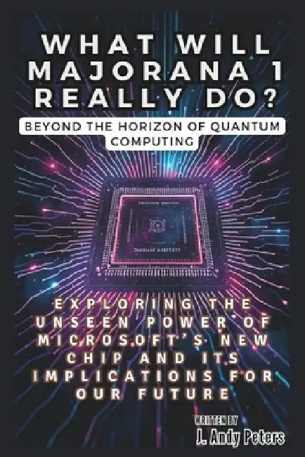 WHAT WILL MAJORANA 1 REALLY DO? Beyond the Horizon of Quantum Computing: Exploring the Unseen Power of Microsoft's New Chip and Its Implications for O by J. Andy Peters