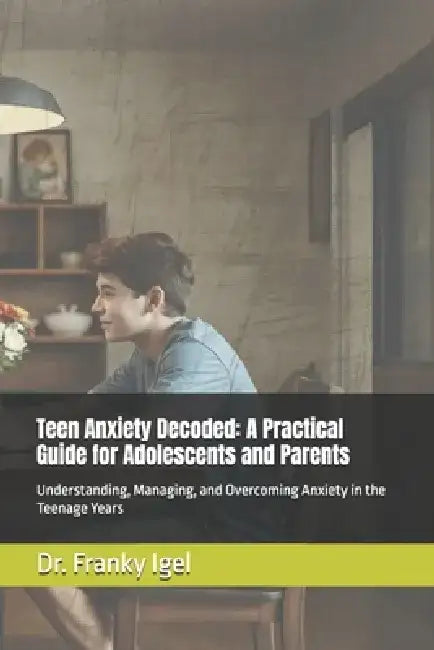 Teen Anxiety Decoded: A Practical Guide for Adolescents and Parents: Understanding, Managing, and Overcoming Anxiety in the Teenage Years by Franky Igel