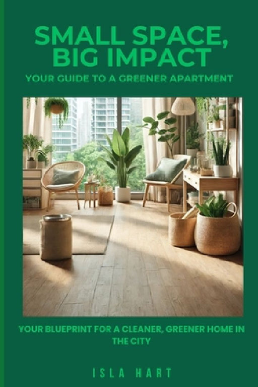 Small Space, Big Impact: Your Guide to a Greener Apartment: Your Blueprint for a Cleaner, Greener Home in the City by Isla Hart