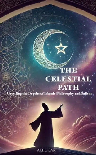 The Celestial Path: Unveiling the Depths of Islamic Philosophy and Sufism by Ali Ucar