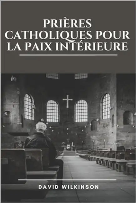 Prières Catholiques Pour La Paix Intérieure: Trouver la sérénité dans la présence de Dieu grâce à des prières dévotionnelles, des méditations et des r by Wilkinson, David