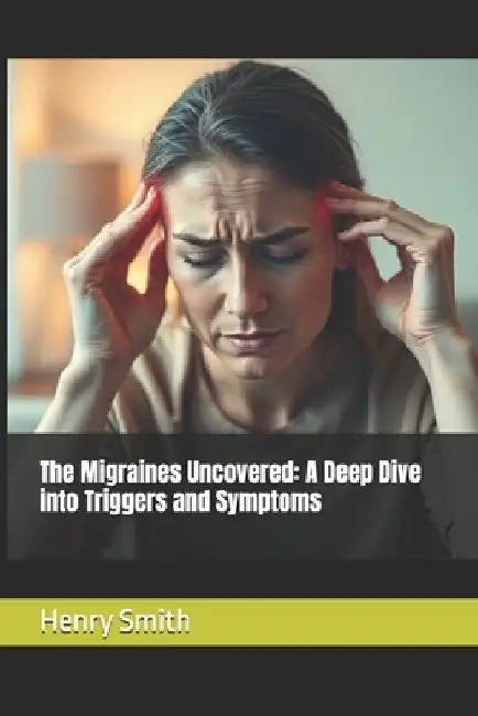 The Migraines Uncovered: A Deep Dive into Triggers and Symptoms by Henry Smith