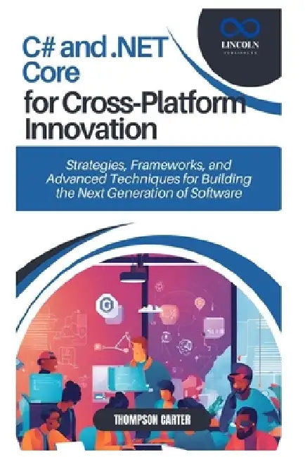 C# and .NET Core for Cross-Platform Innovation: Strategies, Frameworks, and Advanced Techniques for Building the Next Generation of Software by Thompson Carter