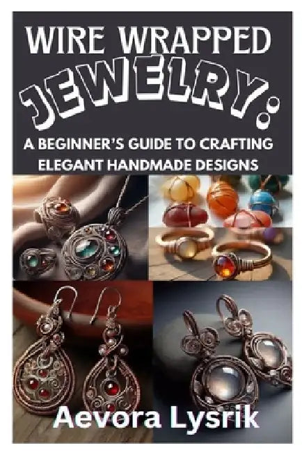 Wire Wrapped Jewelry: A Beginner's Guide to Crafting Elegant Handmade Designs: Step-By-Step Techniques, Creative Patterns, and Stunning DIY Projects f by Aevora Lysrik