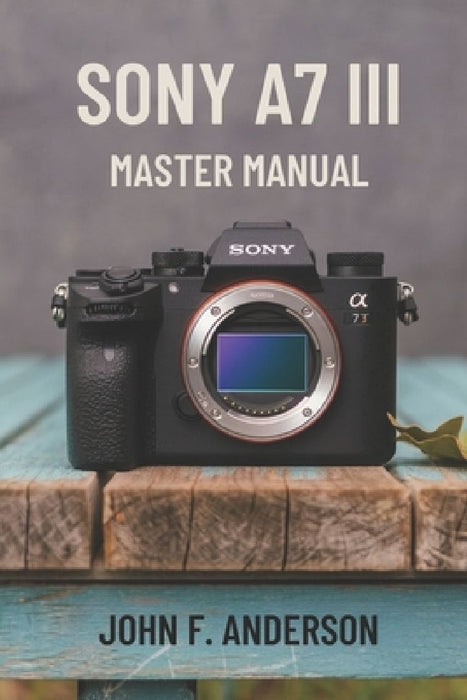 Sony A7 III Master Manual: A Step-by-Step Guide to Mastering The Full Potential for Striking Photos and Videos by John F. Anderson