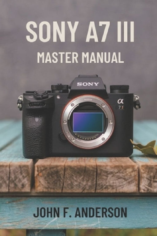 Sony A7 III Master Manual: A Step-by-Step Guide to Mastering The Full Potential for Striking Photos and Videos by John F. Anderson