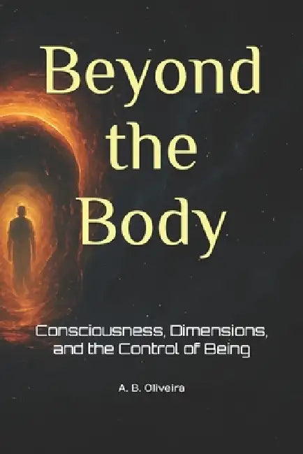 Beyond the Body: Consciousness, Dimensions, and the Control of Being by A. B. Oliveira