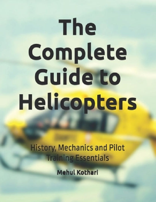 The Complete Guide to Helicopters: History, Mechanics and Pilot Training Essentials by Mehul Kothari