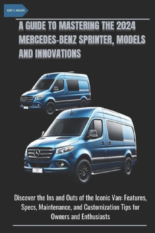 A Guide to Mastering the 2024 Mercedes-Benz Sprinter, Models and Innovations: Discover the Ins and Outs of the Iconic Van: Features, Specs, Maintenanc by Kurt S. Walker