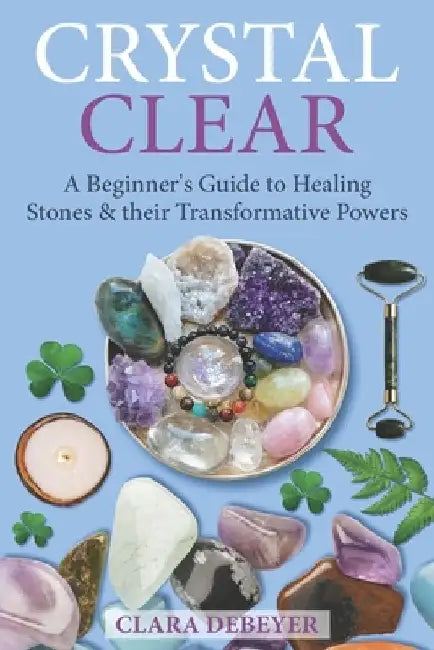 Crystal Clear: A Beginner's Guide to Healing Stones and Their Transformative Powers by Clara Debeyer