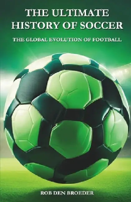 The Ultimate History of Soccer: The Global Evolution of Football by Rob Den Broeder