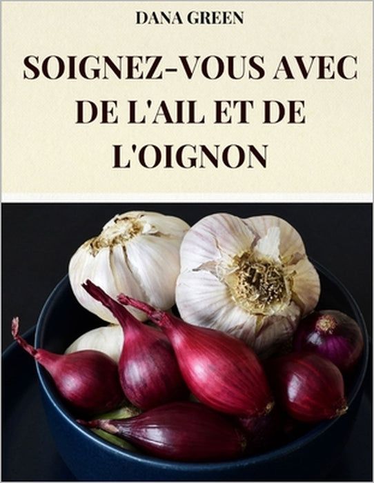 Soignez-Vous Avec de l'Ail Et de l'Oignon: Toutes Les Propriétés Bénéfiques Et Curatives de l'Ail Et de l'Oignon by Dana Green