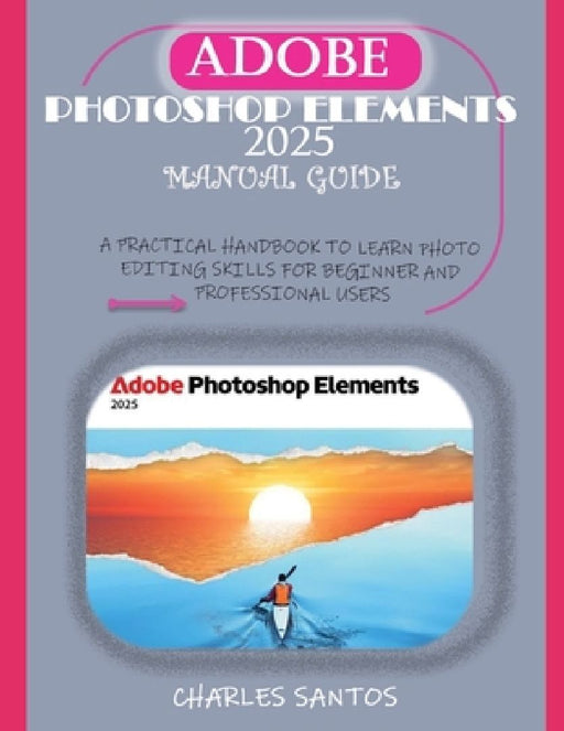 Adobe Photoshop Elements 2025 Manual Guide: A Practical Handbook to Learn Photo Editing Skills for Beginner and Professional Users by Charles Santos