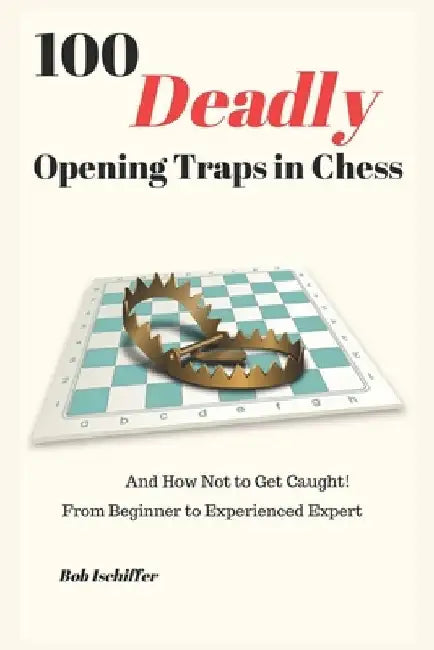 100 Deadly Opening Traps in Chess: And How Not to Get Caught! From Beginner to Experienced Expert by Bob Ischiffer