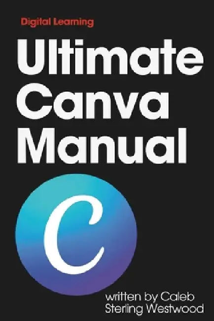 Ultimate Canva Manual: A Comprehensive Guide to Creating Stunning Graphics, Monetising Your Skills, and Improving Workplace Efficiency by Caleb Sterling Westwood