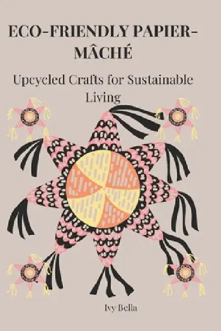 Eco-Friendly Papier-Mâché: Upcycled Crafts for Sustainable Living by Ivy Bella
