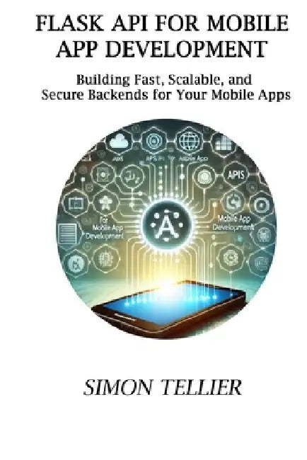 Flask API for Mobile App Development: Building Fast, Scalable, and Secure Backends for Your Mobile Apps by Simon Tellier