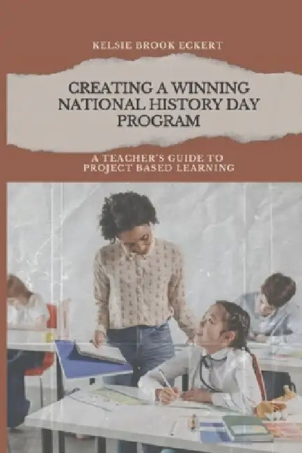 Creating a Winning National History Day Program: A Teacher's Guide to Project Based Learning by Kelsie Brook Eckert