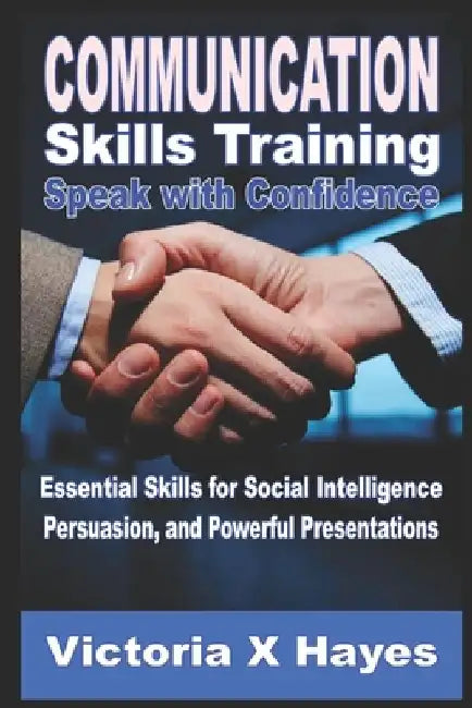 Communication Skills Training: Speak with Confidence: Essential Skills for Social Intelligence, Persuasion, and Powerful Presentations by Victoria X. Hayes