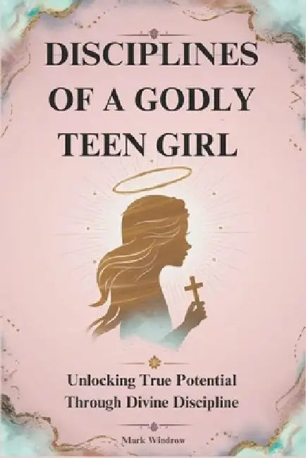 Disciplines of a Godly Teen Girl: Unlocking True Potential Through Divine Discipline by Mark Windrow